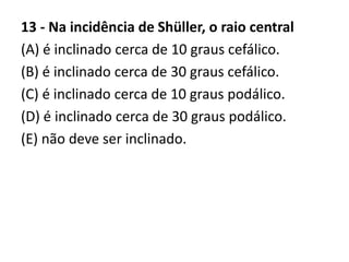 13 - Na incidência de Shüller, o raio central
(A) é inclinado cerca de 10 graus cefálico.
(B) é inclinado cerca de 30 graus cefálico.
(C) é inclinado cerca de 10 graus podálico.
(D) é inclinado cerca de 30 graus podálico.
(E) não deve ser inclinado.
 