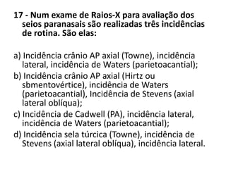 17 - Num exame de Raios-X para avaliação dos
seios paranasais são realizadas três incidências
de rotina. São elas:
a) Incidência crânio AP axial (Towne), incidência
lateral, incidência de Waters (parietoacantial);
b) Incidência crânio AP axial (Hirtz ou
sbmentovértice), incidência de Waters
(parietoacantial), Incidência de Stevens (axial
lateral oblíqua);
c) Incidência de Cadwell (PA), incidência lateral,
incidência de Waters (parietoacantial);
d) Incidência sela túrcica (Towne), incidência de
Stevens (axial lateral oblíqua), incidência lateral.
 