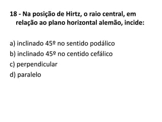 18 - Na posição de Hirtz, o raio central, em
relação ao plano horizontal alemão, incide:
a) inclinado 45º no sentido podálico
b) inclinado 45º no centido cefálico
c) perpendicular
d) paralelo
 