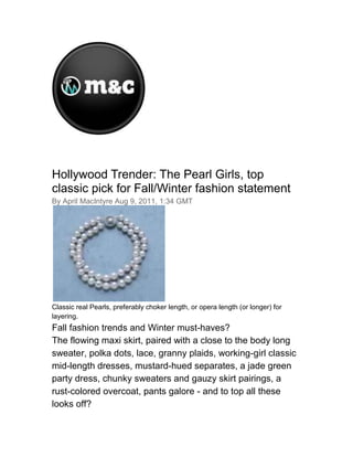 00<br />Hollywood Trender: The Pearl Girls, top classic pick for Fall/Winter fashion statement<br />By April MacIntyre Aug 9, 2011, 1:34 GMT<br />Classic real Pearls, preferably choker length, or opera length (or longer) for layering.<br />Fall fashion trends and Winter must-haves?<br />The flowing maxi skirt, paired with a close to the body long sweater, polka dots, lace, granny plaids, working-girl classic mid-length dresses, mustard-hued separates, a jade green party dress, chunky sweaters and gauzy skirt pairings, a rust-colored overcoat, pants galore - and to top all these looks off?<br />Classic real Pearls, preferably choker length, or opera length (or longer) for layering.<br />Fall and Winter fashion designer collections are filled with Pearl jewelry, making this year one of the strongest comebacks in fashion trend for that little bit of sand that is turned into a lustrous gem over a few years time inside of the oyster mollusk, cultivated in fresh water farms in far-away China and other locales.<br />There is a Georgia-based American company called The Pearl Girls, where owner India Rows travels the world grading her finds for their handmade Pearl jewelry.<br />The Pearl Girls is a small American business that sells the best quality pearls in a variety of amazing designs. Under the direction of Certified Pearl Grader, India Rows, the collection begins with her travels to Hong Kong to hand select the finestcultured pearls for the jewelry collections.<br />India's company features every kind of cultured Pearl in classic or trend pieces of jewelry. India's single strand of classic cultured Pearls is hands down a timeless (and current) must-have item for any woman to own. The new Fall/Winter Collection from The Pearl Girls is an explosion of artistic and gorgeous Pearl jewelry featuring chocolate, blue, black, silver, mauve, pink, and classic white cultured Pearls.<br />The current length at the top of the Fall/Winter 2011 list is the choker style, but layering several lengths is a hot look too.<br />Each year India develops two seasonal collections featuring modern designs of these classic gems. Each collection is rich with a variety of cultured Pearls from classic round pearls to baroque Pearls.<br />The Pearl Girls jewelry is available online and come with a Certificate of Authenticity.<br />Some of our favorite new looks include:<br />Shake it Up Bracelet- Peacock<br />An explosion of Pearls! This elastic bracelet features 4-7.5 peacock Pearls bursting on black and silver nylon.<br /> <br />Amethyst and Tahitian Pearl NecklaceChoker length - Faceted amethyst beads with a single 8-9mm Tahitian Pearl.<br /> <br />7mm Double Strand White BraceletClassic - 8 inches, Knotted on silk thread with a Sterling silver filigree clasp<br /> <br /> <br />10mm Signature White Cultured Pearl Necklace<br />18 inches, knotted on silk thread with a Silver and Crystal twist clasp<br />7mm Classic Black Cultured Pearl Necklace18 inches, knotted on silk thread. Sterling silver filigree clasp.<br />