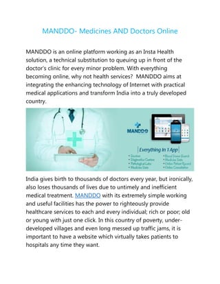 MANDDO- Medicines AND Doctors Online
MANDDO is an online platform working as an Insta Health
solution, a technical substitution to queuing up in front of the
doctor’s clinic for every minor problem. With everything
becoming online, why not health services? MANDDO aims at
integrating the enhancing technology of Internet with practical
medical applications and transform India into a truly developed
country.
India gives birth to thousands of doctors every year, but ironically,
also loses thousands of lives due to untimely and inefficient
medical treatment. MANDDO with its extremely simple working
and useful facilities has the power to righteously provide
healthcare services to each and every individual; rich or poor; old
or young with just one click. In this country of poverty, under-
developed villages and even long messed up traffic jams, it is
important to have a website which virtually takes patients to
hospitals any time they want.
 