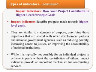 Impact Indicators: How Your Project Contributes to
Higher-Level Strategic Goals
• Impact indicators describe progress made towards higher-
level goals.
• They are similar to statements of purpose, describing those
objectives that are shared with other development partners
and national government agencies, such as reducing poverty,
increasing access to justice, or improving the accountability
of national institutions.
• While it is typically not possible for an individual project to
achieve impacts without the contribution of others, impact
indicators provide an important mechanism for coordinating
services.
3/30/2022
 