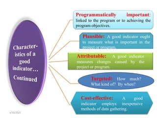 Targeted: How much?
What kind of? By when?
Programmatically important:
linked to the program or to achieving the
program objectives.
Plausible: A good indicator ought
to measure what is important in the
project or program.
Attributable: A good indicator
measures changes caused by the
project or program.
Cost-effective: A good
indicator employs inexpensive
methods of data gathering.
3/30/2022
 