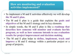 How are monitoring and evaluation
activities implemented?
• To implement a M and E activities effectively we will develop
the M and E plan.
• The M and E plan is a guide that explains the goals and
objectives of the M and E strategy and its key elements.
• In simple words, the M and E plan is like a roadmap that
describes how someone will monitor and evaluate her/his
program, as well as how someone intends to use evaluation
results for project improvement and decision making.
• The M and E plan helps to define, implement, track and
improve a M and E strategy within a particular project or a
group of projects;
3/30/2022
 