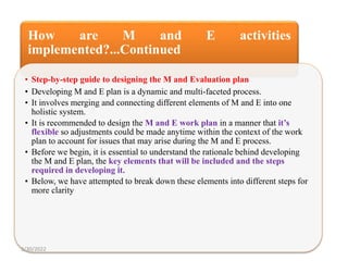 How are M and E activities
implemented?...Continued
• Step-by-step guide to designing the M and Evaluation plan
• Developing M and E plan is a dynamic and multi-faceted process.
• It involves merging and connecting different elements of M and E into one
holistic system.
• It is recommended to design the M and E work plan in a manner that it’s
flexible so adjustments could be made anytime within the context of the work
plan to account for issues that may arise during the M and E process.
• Before we begin, it is essential to understand the rationale behind developing
the M and E plan, the key elements that will be included and the steps
required in developing it.
• Below, we have attempted to break down these elements into different steps for
more clarity
3/30/2022
 