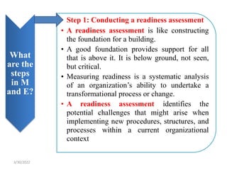 What
are the
steps
in M
and E?
• Step 1: Conducting a readiness assessment
• A readiness assessment is like constructing
the foundation for a building.
• A good foundation provides support for all
that is above it. It is below ground, not seen,
but critical.
• Measuring readiness is a systematic analysis
of an organization’s ability to undertake a
transformational process or change.
• A readiness assessment identifies the
potential challenges that might arise when
implementing new procedures, structures, and
processes within a current organizational
context
3/30/2022
 