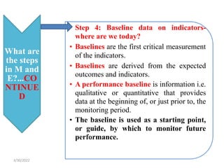 What are
the steps
in M and
E?...CO
NTINUE
D
• Step 4: Baseline data on indicators-
where are we today?
• Baselines are the first critical measurement
of the indicators.
• Baselines are derived from the expected
outcomes and indicators.
• A performance baseline is information i.e.
qualitative or quantitative that provides
data at the beginning of, or just prior to, the
monitoring period.
• The baseline is used as a starting point,
or guide, by which to monitor future
performance.
3/30/2022
 