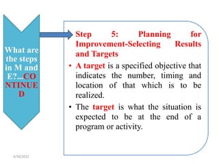 What are
the steps
in M and
E?...CO
NTINUE
D
• Step 5: Planning for
Improvement-Selecting Results
and Targets
• A target is a specified objective that
indicates the number, timing and
location of that which is to be
realized.
• The target is what the situation is
expected to be at the end of a
program or activity.
3/30/2022
 
