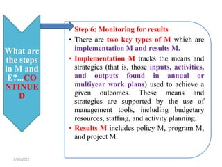 What are
the steps
in M and
E?...CO
NTINUE
D
• Step 6: Monitoring for results
• There are two key types of M which are
implementation M and results M.
• Implementation M tracks the means and
strategies (that is, those inputs, activities,
and outputs found in annual or
multiyear work plans) used to achieve a
given outcomes. These means and
strategies are supported by the use of
management tools, including budgetary
resources, staffing, and activity planning.
• Results M includes policy M, program M,
and project M.
3/30/2022
 