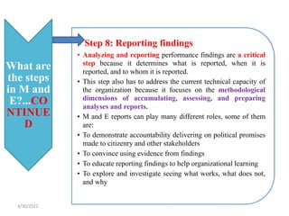 What are
the steps
in M and
E?...CO
NTINUE
D
• Step 8: Reporting findings
• Analyzing and reporting performance findings are a critical
step because it determines what is reported, when it is
reported, and to whom it is reported.
• This step also has to address the current technical capacity of
the organization because it focuses on the methodological
dimensions of accumulating, assessing, and preparing
analyses and reports.
• M and E reports can play many different roles, some of them
are:
• To demonstrate accountability delivering on political promises
made to citizenry and other stakeholders
• To convince using evidence from findings
• To educate reporting findings to help organizational learning
• To explore and investigate seeing what works, what does not,
and why
3/30/2022
 