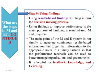 What are
the steps
in M and
E?...CO
NTINUE
D
• Step 9: Using findings
• Using results-based findings will help inform
the decision making process.
• Using findings to improve performance is the
main purpose of building a results-based M
and E system.
• The main point of the M and E system is not
simply to generate continuous results-based
information, but to get that information to the
appropriate users in a timely fashion so that
the performance feedback can be used to
better manage organizations and governments.
• It is helpful for feedback, knowledge, and
Learning.
3/30/2022
 