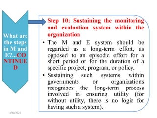 What are
the steps
in M and
E?...CO
NTINUE
D
• Step 10: Sustaining the monitoring
and evaluation system within the
organization
• The M and E system should be
regarded as a long-term effort, as
opposed to an episodic effort for a
short period or for the duration of a
specific project, program, or policy.
• Sustaining such systems within
governments or organizations
recognizes the long-term process
involved in ensuring utility (for
without utility, there is no logic for
having such a system).
3/30/2022
 