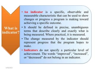 What is
indicator?
• An indicator is a specific, observable and
measurable characteristic that can be used to show
changes or progress a program is making toward
achieving a specific outcome.
• It should be defined in precise, unambiguous
terms that describe clearly and exactly what is
being measured. Where practical, it is measured.
• The change measured by the indicator should
represent progress that the program hopes to
make.
• Indicators do not specify a particular level of
achievement. The words “improved”, “increased”,
or “decreased” do not belong in an indicator.
3/30/2022
 
