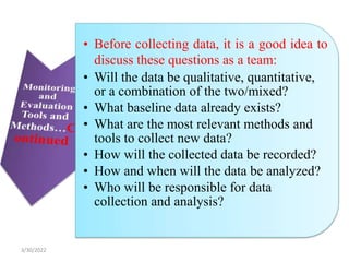• Before collecting data, it is a good idea to
discuss these questions as a team:
• Will the data be qualitative, quantitative,
or a combination of the two/mixed?
• What baseline data already exists?
• What are the most relevant methods and
tools to collect new data?
• How will the collected data be recorded?
• How and when will the data be analyzed?
• Who will be responsible for data
collection and analysis?
3/30/2022
 