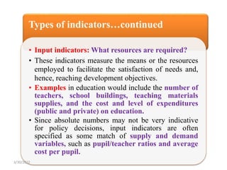 Types of indicators…continued
• Input indicators: What resources are required?
• These indicators measure the means or the resources
employed to facilitate the satisfaction of needs and,
hence, reaching development objectives.
• Examples in education would include the number of
teachers, school buildings, teaching materials
supplies, and the cost and level of expenditures
(public and private) on education.
• Since absolute numbers may not be very indicative
for policy decisions, input indicators are often
specified as some match of supply and demand
variables, such as pupil/teacher ratios and average
cost per pupil.
3/30/2022
 
