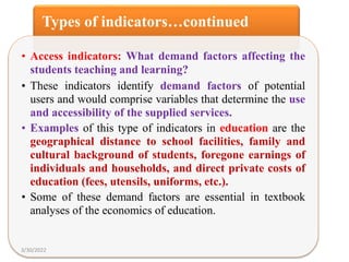 Types of indicators…continued
• Access indicators: What demand factors affecting the
students teaching and learning?
• These indicators identify demand factors of potential
users and would comprise variables that determine the use
and accessibility of the supplied services.
• Examples of this type of indicators in education are the
geographical distance to school facilities, family and
cultural background of students, foregone earnings of
individuals and households, and direct private costs of
education (fees, utensils, uniforms, etc.).
• Some of these demand factors are essential in textbook
analyses of the economics of education.
3/30/2022
 