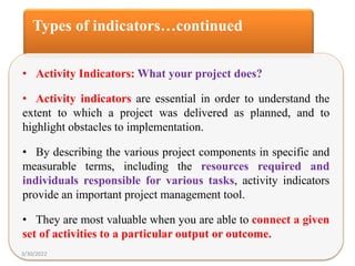 Types of indicators…continued
• Activity Indicators: What your project does?
• Activity indicators are essential in order to understand the
extent to which a project was delivered as planned, and to
highlight obstacles to implementation.
• By describing the various project components in specific and
measurable terms, including the resources required and
individuals responsible for various tasks, activity indicators
provide an important project management tool.
• They are most valuable when you are able to connect a given
set of activities to a particular output or outcome.
3/30/2022
 