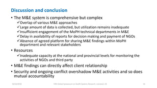 Discussion and conclusion
• The M&E system is comprehensive but complex
Overlap of various M&E approaches
Large amount of data is collected, but utilization remains inadequate
Insufficient engagement of the MoPH technical departments in M&E
Delay in availability of reports for decision making and payment of NGOs
Absence of agreed platform for sharing M&E findings within MoPH
department and relevant stakeholders
• Resources
Inadequate capacity at the national and provincial levels for monitoring the
activities of NGOs and third party
• M&E findings can directly affect client relationship
• Security and ongoing conflict overshadow M&E activities and so does
mutual accountability
10/10/2018 Fifth Global Symposium on Health Systems Research, Liverpool, UK 10
 