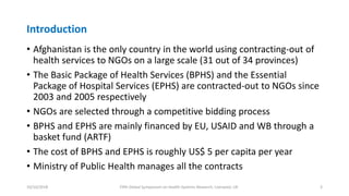 Introduction
• Afghanistan is the only country in the world using contracting-out of
health services to NGOs on a large scale (31 out of 34 provinces)
• The Basic Package of Health Services (BPHS) and the Essential
Package of Hospital Services (EPHS) are contracted-out to NGOs since
2003 and 2005 respectively
• NGOs are selected through a competitive bidding process
• BPHS and EPHS are mainly financed by EU, USAID and WB through a
basket fund (ARTF)
• The cost of BPHS and EPHS is roughly US$ 5 per capita per year
• Ministry of Public Health manages all the contracts
10/10/2018 Fifth Global Symposium on Health Systems Research, Liverpool, UK 3
 