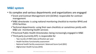 M&E system
• Its complex and various departments and organizations are engaged
Grant and Contract Management Unit (GCMU): responsible for contract
management
M&E directorate: is using national monitoring checklist to monitor BPHS and
EPHS facilities
Technical departments: using their own checklists or sometimes jointly with
M&E are monitoring health services
Provincial Public Health Directorates: being increasingly engaged in M&E
Third party (currently KIT): is responsible for
- Two rounds of HMIS data verification per year
- Health facilities functionality assessment
- National health facility assessment: Balanced Score Card (BSC)
- Afghanistan Health Survey (AHS)
10/10/2018 Fifth Global Symposium on Health Systems Research, Liverpool, UK 5
 