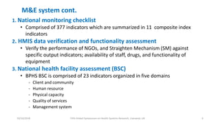 10/10/2018 Fifth Global Symposium on Health Systems Research, Liverpool, UK 6
M&E system cont.
1. National monitoring checklist
• Comprised of 377 indicators which are summarized in 11 composite index
indicators
2. HMIS data verification and functionality assessment
• Verify the performance of NGOs, and Straighten Mechanism (SM) against
specific output indicators; availability of staff, drugs, and functionality of
equipment
3. National health facility assessment (BSC)
• BPHS BSC is comprised of 23 indicators organized in five domains
- Client and community
- Human resource
- Physical capacity
- Quality of services
- Management system
 