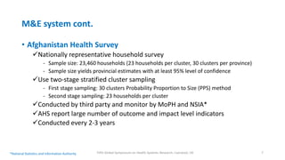 M&E system cont.
• Afghanistan Health Survey
Nationally representative household survey
- Sample size: 23,460 households (23 households per cluster, 30 clusters per province)
- Sample size yields provincial estimates with at least 95% level of confidence
Use two-stage stratified cluster sampling
- First stage sampling: 30 clusters Probability Proportion to Size (PPS) method
- Second stage sampling: 23 households per cluster
Conducted by third party and monitor by MoPH and NSIA*
AHS report large number of outcome and impact level indicators
Conducted every 2-3 years
Fifth Global Symposium on Health Systems Research, Liverpool, UK 7*National Statistics and Information Authority
 