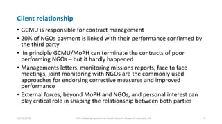 Client relationship
• GCMU is responsible for contract management
• 20% of NGOs payment is linked with their performance confirmed by
the third party
• In principle GCMU/MoPH can terminate the contracts of poor
performing NGOs – but it hardly happened
• Managements letters, monitoring missions reports, face to face
meetings, joint monitoring with NGOs are the commonly used
approaches for endorsing corrective measures and improved
performance
• External forces, beyond MoPH and NGOs, and personal interest can
play critical role in shaping the relationship between both parties
10/10/2018 Fifth Global Symposium on Health Systems Research, Liverpool, UK 9
 