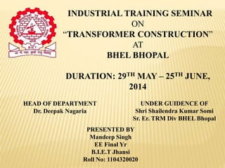 INDUSTRIAL TRAINING SEMINAR
ON
“TRANSFORMER CONSTRUCTION”
AT
BHEL BHOPAL
DURATION: 29TH MAY – 25TH JUNE,
2014
HEAD OF DEPARTMENT
Dr. Deepak Nagaria
PRESENTED BY
Mandeep Singh
EE Final Yr
B.I.E.T Jhansi
Roll No: 1104320020
UNDER GUIDENCE OF
Shri Shailendra Kumar Somi
Sr. Er. TRM Div BHEL Bhopal
 
