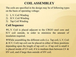 COILASSEMBLEY
Coil Sequence
L.V. Coil is placed adjacent to the CRGO steel core and
H.V coil outside, in order to minimize the amount of
insulation required.
While assembling the different coils (i.e. Tap coil, L.V. Coil
& H.V. Coil) tap coil can be placed in either of three positions
depending upon the length of tap coil i.e. if tap coil is small it
is placed inside of LV coil, if it is medium then between LV &
HV coil, and if large then outside of HV coil.
The coils are specified in the design may be of following types
on the basis of operating voltage:
1) L.V. Coil Winding
2) H.V. Coil Winding
3) Tap Coil Winding
 