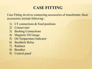 CASE FITTING
1) CT connections & Feed positions
2) Conservator
3) Bushing Connections
4) Magnetic Oil Gauge
5) Oil Temperature Indicator
6) Buchholz Relay
7) Radiator
8) Breather
9) Control panel
Case Fitting involves connecting accessories of transformer, these
accessories include following :
 