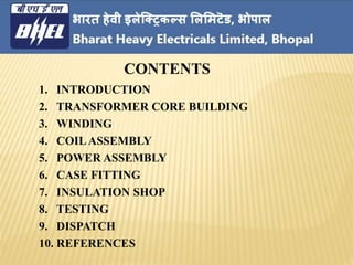 1. INTRODUCTION
2. TRANSFORMER CORE BUILDING
3. WINDING
4. COILASSEMBLY
5. POWER ASSEMBLY
6. CASE FITTING
7. INSULATION SHOP
8. TESTING
9. DISPATCH
10. REFERENCES
CONTENTS
 