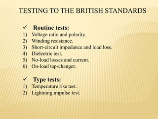  Routine tests:
1) Voltage ratio and polarity.
2) Winding resistance.
3) Short-circuit impedance and load loss.
4) Dielectric test.
5) No-load losses and current.
6) On-load tap-changer.
 Type tests:
1) Temperature rise test.
2) Lightning impulse test.
TESTING TO THE BRITISH STANDARDS
 