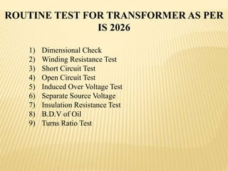 1) Dimensional Check
2) Winding Resistance Test
3) Short Circuit Test
4) Open Circuit Test
5) Induced Over Voltage Test
6) Separate Source Voltage
7) Insulation Resistance Test
8) B.D.V of Oil
9) Turns Ratio Test
ROUTINE TEST FOR TRANSFORMER AS PER
IS 2026
 