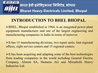 BHEL, Bhopal established in 1964, is an integrated power plant
equipment manufacturer and one of the largest engineering and
manufacturing companies in India in terms of turnover.
It has 15 manufacturing divisions, two repair units, four regional
offices, eight service centers and 15 regional centers.
It has been acquiring and adapting some of the best technologies
from leading companies in the world including General Electric
Company, Alstom SA, Siemens AG and Mitsubishi Heavy
Industries Ltd.
INTRODUCTION TO BHEL BHOPAL
 