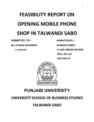 1
FEASIBILITY REPORT ON
OPENING MOBILE PHONE
SHOP IN TALWANDI SABO
SUBMITTED TO:- SUBMITTED BY:-
Mrs.SHASHI AGGARWAL MANDEEP SINGH
( Lecturer) CLASS:-MBA(IC)9thSEM
ROLL NO:-627
SECTION:-B
PUNJABI UNIVERSITY
UNIVERSITY SCHOOLOF BUSINESS STUDIES
TALWANDI SABO
 