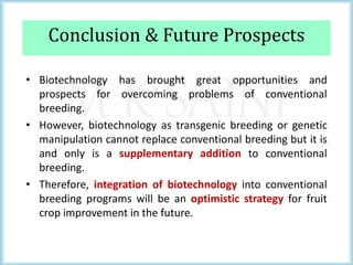 M K SAINI
Conclusion & Future Prospects
• Biotechnology has brought great opportunities and
prospects for overcoming problems of conventional
breeding.
• However, biotechnology as transgenic breeding or genetic
manipulation cannot replace conventional breeding but it is
and only is a supplementary addition to conventional
breeding.
• Therefore, integration of biotechnology into conventional
breeding programs will be an optimistic strategy for fruit
crop improvement in the future.
 