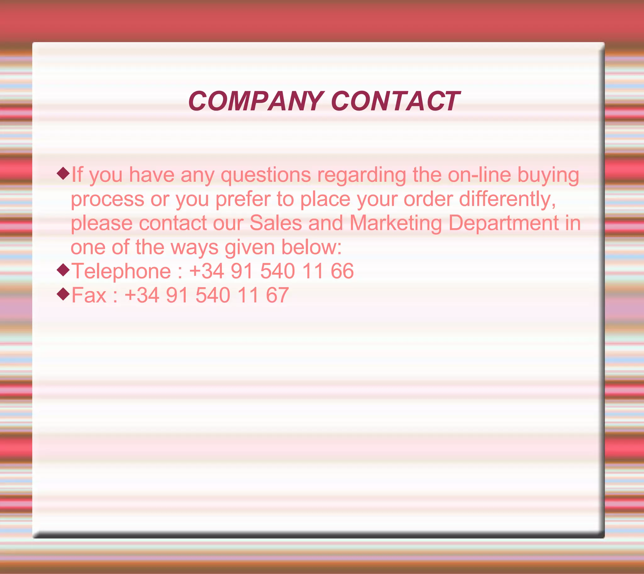 COMPANY CONTACT If you have any questions regarding the on-line buying process or you prefer to place your order differently, please contact our Sales and Marketing Department in one of the ways given below: Telephone : +34 91 540 11 66 Fax : +34 91 540 11 67 