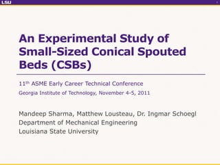 1




An Experimental Study of
Small-Sized Conical Spouted
Beds (CSBs)
11th ASME Early Career Technical Conference
Georgia Institute of Technology, November 4-5, 2011



Mandeep Sharma, Matthew Lousteau, Dr. Ingmar Schoegl
Department of Mechanical Engineering
Louisiana State University
 