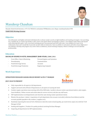 Mandeep Chauhan_____________________________________________________________________________________________________________Page 1
Mandeep Chauhan
Sharjah, United Arab Emirates | +971-52-7855633 | mchauhan1989@yahoo.com | Skype: mandeepchauhan1990
Valid UAE Driving License
Objective
An enthusiastic and highly motivated individual who is always ready to work on tight deadlines and meeting set targets. I am searching
for a suitable job, as I want to go further in life; I have a few goals which I am hoping to achieve. I am willing to help others and myself
with achieving their goals. I am a very hard working person, very punctual and strict with rules. I am willing to be a part of an
enthusiastic team and I would like to provide my best skills in teamwork. I have an ability to work alone and with a team. Right now I
am looking to develop and progress my career with an ambitious, award-winning Company, which is looking to recruit talented
professionals.
Education
BACHELOR DEGREE IN HOTEL MANAGEMENT (BHM 4YEAR) | 2008 | 2012
· Front Office | Sales & Marketing Personal hygiene and Sanitation
· Housekeeping Communication
· Food & beverage Service Accounts
· Food & beverage Production Engineering Computer
Work Experience
OPERATIONS MANAGER SAHARA BEACH RESORT & SPA 5* SHARJAH
JULY 2018 TO PRESENT
• Fully responsible for all aspects of all departments.
• Support and work with all Head of Departments in all aspects of running the hotel.
• Conduct regular operations team meeting with all the HOD daily / weekly to discuss routine operational matters, sales targets,
Guest feedback / Online reviews and action taken for service recovery and also any staff issues.
• SOP implementation in all departments and check the same during routine operational checks.
• Monitor the purchase / indent / requisitions of each department, the accounts receivable (collection from debtors) and the
accounts payable (payable to the vendors / suppliers etc).
• Randomly inspecting the stores (F & B / Kitchen) to check the stock in hand (quality, par stock levels, expiry etc) with the F & B
Manager & Chef.
• Dealing with Suppliers / Vendors for quality products involving Purchase Manager
• Inspecting all departments for SOP implementation.
 