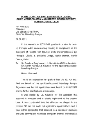 IN THE COURT OF SHRI SATVIR SINGH LAMBA,
CHIEF METROPOLITAN MAGISTRATE, NORTH DISTRICT,
ROHINI COURTS, DELHI
FIR No.52/21
PS Alipur
U/s 186/353/332/34 IPC
State Vs. Mandeep Puniya
02.02.2021
In the scenerio of COVID-19 pandemic, matter is taken
up through video conferencing hearing in compliance of the
directions of Hon'ble High Court of Delhi and directions of Ld.
Principal District & Sessions Judge, North District, Rohini
Courts, Delhi
Pr: Sh.Banduraj Baghrawat, Ld. Substitute APP for the state.
Sh. Sarim Naved, Ld. Counsel for the applicant/accused
Mandeep Puniya.
Heard. Perused.
This is an application for grant of bail u/s 437 Cr. P.C.
filed on behalf of the applicant/accused Mandeep Puniya.
Arguments on the bail application were heard on 01.02.2021
and no further clarifications are required.
It was stated by Ld. Counsel for the applicant that
accused is innocent and is falsely implicated in the present
case. It was contended that the offences as alleged in the
present FIR are not made out against the applicant/accused. It
was further contended that accused is a freelancer journalist
and was carrying out his duties alongwith another journalists at
 