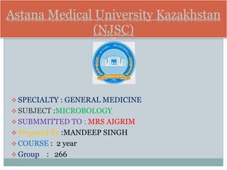Astana Medical University Kazakhstan
(NJSC)
 SPECIALTY : GENERAL MEDICINE
 SUBJECT :MICROBOLOGY
 SUBMMITTED TO : MRS AIGRIM
 Prepared By :MANDEEP SINGH
 COURSE : 2 year
 Group : 266
 