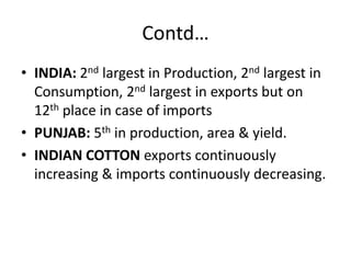 Contd…INDIA: 2nd largest in Production, 2nd largest in Consumption, 2nd largest in exports but on 12th place in case of importsPUNJAB: 5th in production, area & yield.INDIAN COTTON exports continuously increasing & imports continuously decreasing.