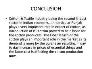 CONCLUSIONCotton & Textile Industry being the second largest sector in Indian economy....in particular Punjab plays a very important role in export of cotton, as introduction of BT cotton proved to be a boon for the cotton producers. The Fiber length of the cotton plays an important role in the market as its demand is more by the purchaser resulting in day to day increase in prices of essential things and the labor cost is affecting the cotton production now.