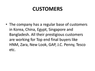 CUSTOMERSThe company has a regular base of customers in Korea, China, Egypt, Singapore and Bangladesh. All their prestigious customers are working for Top end final buyers like HNM, Zara, New Look, GAP, J.C. Penny, Tesco etc. 