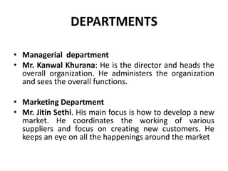 DEPARTMENTSManagerial  departmentMr. KanwalKhurana: He is the director and heads the overall organization. He administers the organization and sees the overall functions. Marketing DepartmentMr. JitinSethi. His main focus is how to develop a new market. He coordinates the working of various suppliers and focus on creating new customers. He keeps an eye on all the happenings around the market 