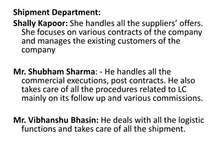 Shipment Department: ShallyKapoor: She handles all the suppliers’ offers. She focuses on various contracts of the company and manages the existing customers of the company Mr. Shubham Sharma: - He handles all the commercial executions, post contracts. He also takes care of all the procedures related to LC mainly on its follow up and various commissions. Mr. VibhanshuBhasin: He deals with all the logistic functions and takes care of all the shipment. 