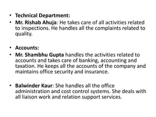Technical Department:Mr. RishabAhuja: He takes care of all activities related to inspections. He handles all the complaints related to quality.  Accounts:Mr. Shambhu Gupta handles the activities related to accounts and takes care of banking, accounting and taxation. He keeps all the accounts of the company and maintains office security and insurance.BalwinderKaur: She handles all the office administration and cost control systems. She deals with all liaison work and relation support services.