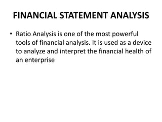 FINANCIAL STATEMENT ANALYSISRatio Analysis is one of the most powerful tools of financial analysis. It is used as a device to analyze and interpret the financial health of an enterprise 