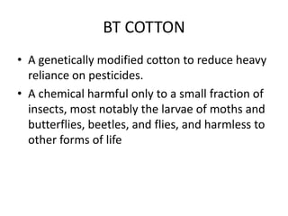 BT COTTONA genetically modified cotton to reduce heavy reliance on pesticides.A chemical harmful only to a small fraction of insects, most notably the larvae of moths and butterflies, beetles, and flies, and harmless to other forms of life
