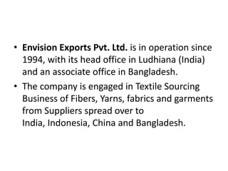 Envision Exports Pvt. Ltd. is in operation since 1994, with its head office in Ludhiana (India) and an associate office in Bangladesh. The company is engaged in Textile Sourcing Business of Fibers, Yarns, fabrics and garments from Suppliers spread over to India, Indonesia, China and Bangladesh. 